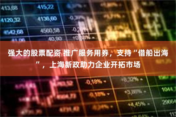 强大的股票配资 推广服务用券，支持“借船出海”，上海新政助力企业开拓市场
