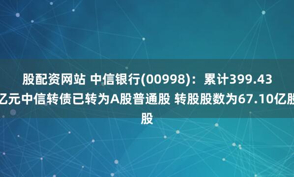 股配资网站 中信银行(00998)：累计399.43亿元中信转债已转为A股普通股 转股股数为67.10亿股