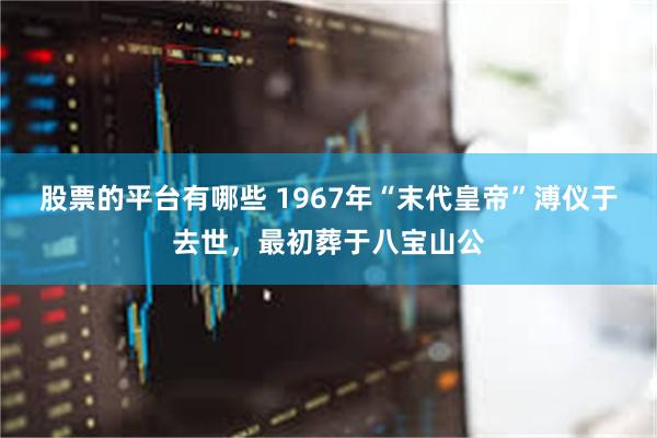 股票的平台有哪些 1967年“末代皇帝”溥仪于去世，最初葬于八宝山公