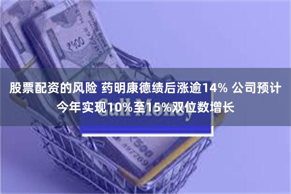 股票配资的风险 药明康德绩后涨逾14% 公司预计今年实现10%至15%双位数增长