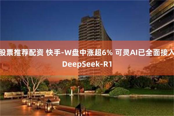 股票推荐配资 快手-W盘中涨超6% 可灵AI已全面接入DeepSeek-R1