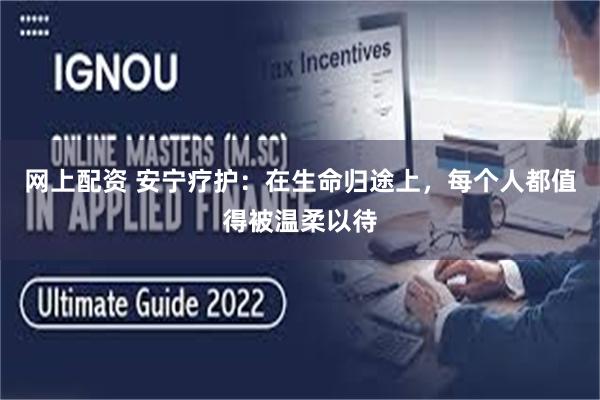 网上配资 安宁疗护：在生命归途上，每个人都值得被温柔以待