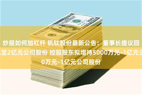 炒股如何加杠杆 钒钛股份最新公告：董事长提议回购1亿元至2亿元公司股份 控股股东拟增持5000万元-1亿元公司股份