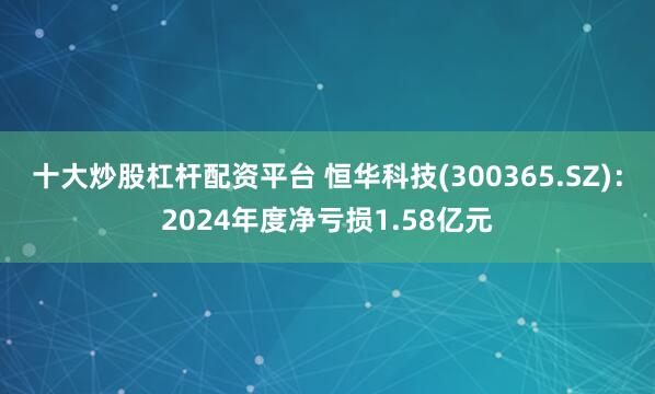 十大炒股杠杆配资平台 恒华科技(300365.SZ)：2024年度净亏损1.58亿元