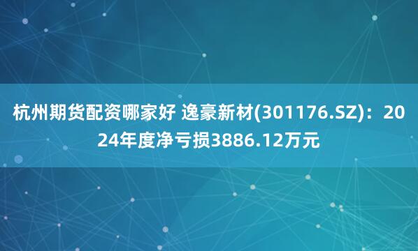杭州期货配资哪家好 逸豪新材(301176.SZ)：2024年度净亏损3886.12万元
