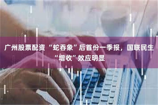 广州股票配资 “蛇吞象”后首份一季报，国联民生“增收”效应明显