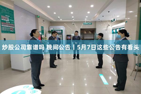 炒股公司靠谱吗 晚间公告丨5月7日这些公告有看头
