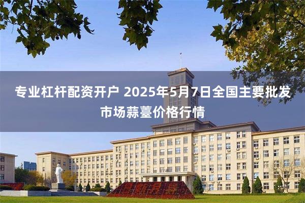 专业杠杆配资开户 2025年5月7日全国主要批发市场蒜薹价格行情