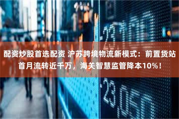 配资炒股首选配资 沪苏跨境物流新模式：前置货站首月流转近千万，海关智慧监管降本10%！