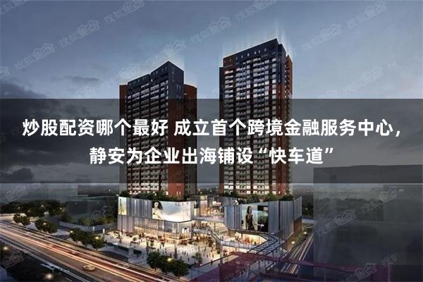 炒股配资哪个最好 成立首个跨境金融服务中心，静安为企业出海铺设“快车道”
