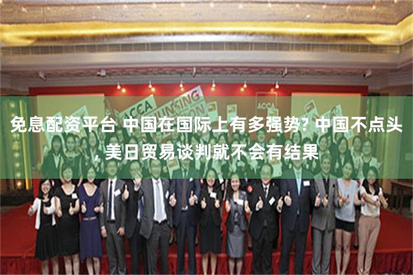 免息配资平台 中国在国际上有多强势? 中国不点头, 美日贸易谈判就不会有结果