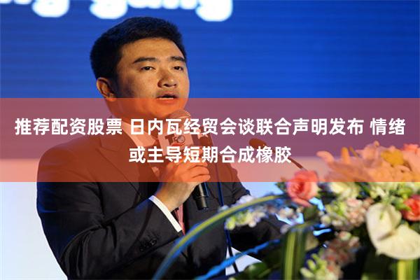 推荐配资股票 日内瓦经贸会谈联合声明发布 情绪或主导短期合成橡胶