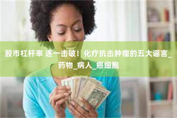 股市杠杆率 逐一击破！化疗抗击肿瘤的五大谣言_药物_病人_癌细胞
