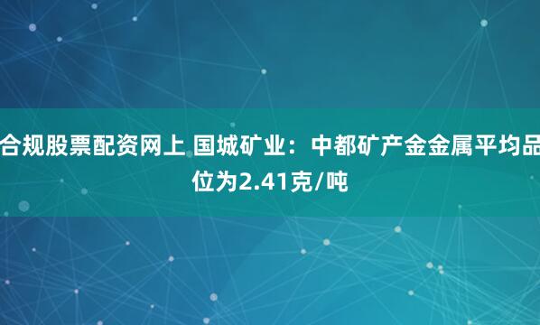 合规股票配资网上 国城矿业：中都矿产金金属平均品位为2.41克/吨