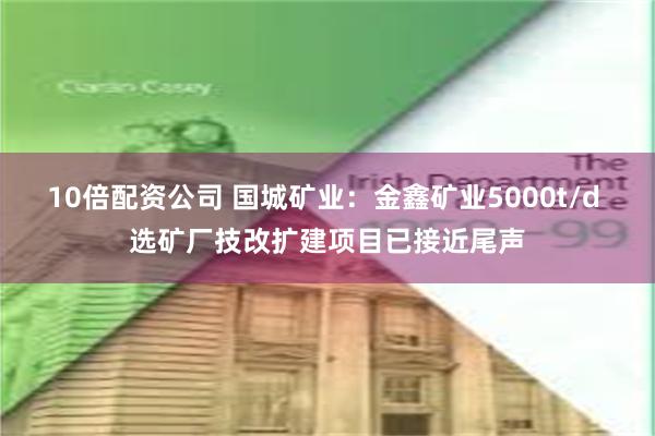 10倍配资公司 国城矿业：金鑫矿业5000t/d 选矿厂技改扩建项目已接近尾声