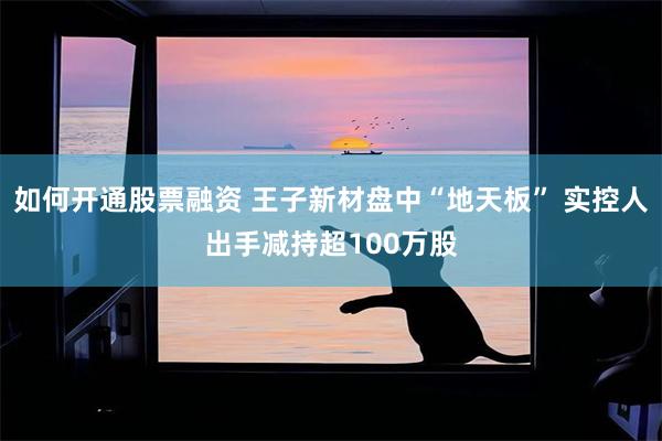 如何开通股票融资 王子新材盘中“地天板” 实控人出手减持超100万股