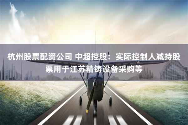 杭州股票配资公司 中超控股：实际控制人减持股票用于江苏精铸设备采购等