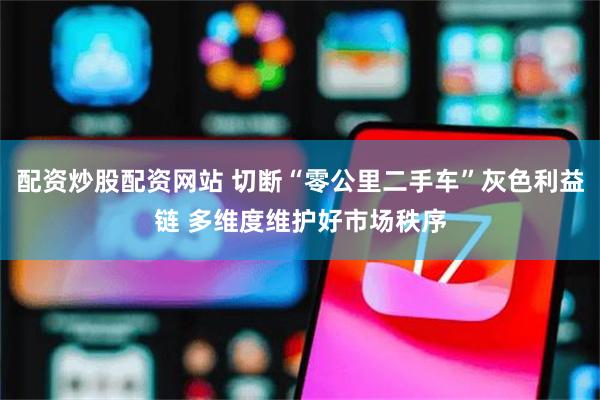 配资炒股配资网站 切断“零公里二手车”灰色利益链 多维度维护好市场秩序