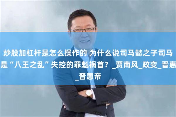 炒股加杠杆是怎么操作的 为什么说司马懿之子司马伦是“八王之乱”失控的罪魁祸首？_贾南风_政变_晋惠帝