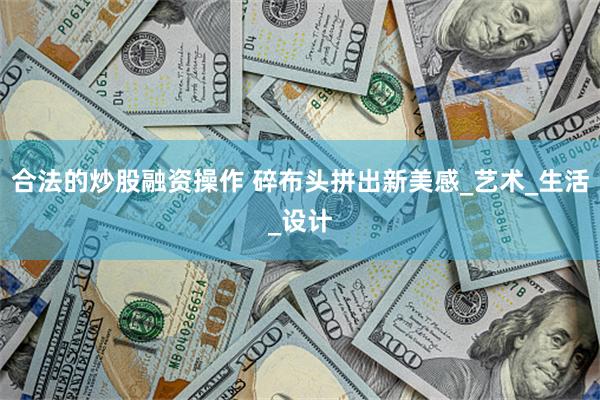 合法的炒股融资操作 碎布头拼出新美感_艺术_生活_设计