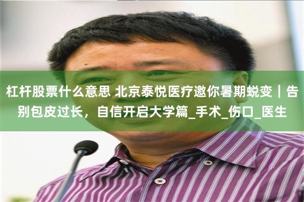 杠杆股票什么意思 北京泰悦医疗邀你暑期蜕变｜告别包皮过长，自信开启大学篇_手术_伤口_医生