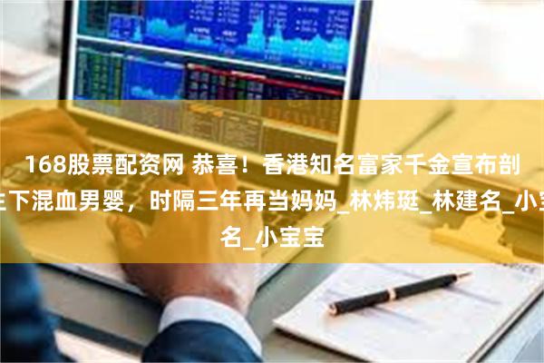 168股票配资网 恭喜！香港知名富家千金宣布剖腹生下混血男婴，时隔三年再当妈妈_林炜珽_林建名_小宝宝