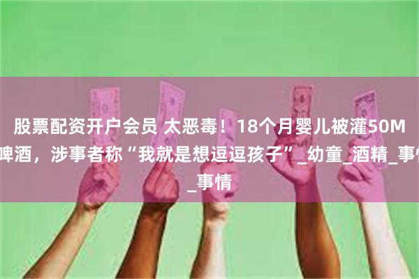 股票配资开户会员 太恶毒！18个月婴儿被灌50ML啤酒，涉事者称“我就是想逗逗孩子”_幼童_酒精_事情