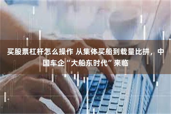 买股票杠杆怎么操作 从集体买船到载量比拼，中国车企“大船东时代”来临