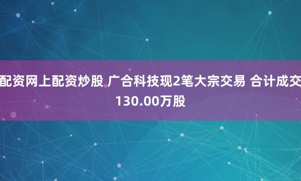 配资网上配资炒股 广合科技现2笔大宗交易 合计成交130.00万股