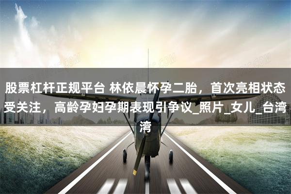股票杠杆正规平台 林依晨怀孕二胎，首次亮相状态受关注，高龄孕妇孕期表现引争议_照片_女儿_台湾