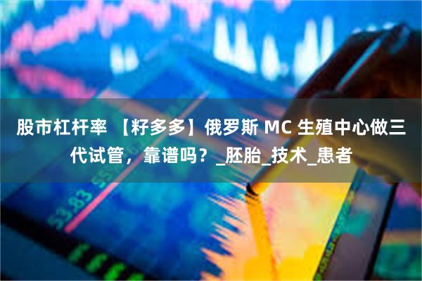 股市杠杆率 【籽多多】俄罗斯 MC 生殖中心做三代试管，靠谱吗？_胚胎_技术_患者