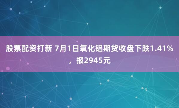 股票配资打新 7月1日氧化铝期货收盘下跌1.41%，报2945元